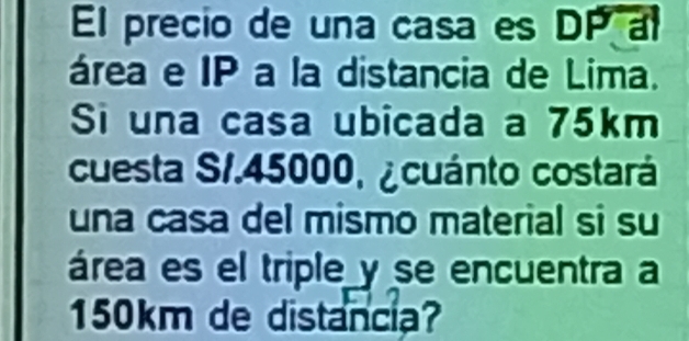 El precio de una casa es DP al 
área e IP a la distancia de Lima. 
Si una casa ubicada a 75km
cuesta S1.45000, ¿cuánto costará 
una casa del mismo material si su 
área es el triple y se encuentra a
150km de distancia?