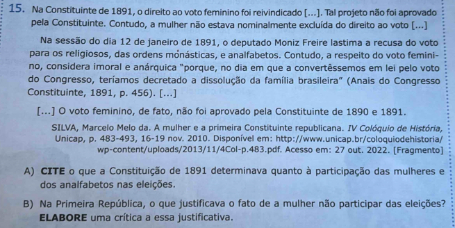 Na Constituinte de 1891, o direito ao voto feminino foi reivindicado [...]. Tal projeto não foi aprovado 
pela Constituinte. Contudo, a mulher não estava nominalmente excluída do direito ao voto [...] 
Na sessão do dia 12 de janeiro de 1891, o deputado Moniz Freire lastima a recusa do voto 
para os religiosos, das ordens mónásticas, e analfabetos. Contudo, a respeito do voto femini- 
no, considera imoral e anárquica "porque, no dia em que a convertêssemos em lei pelo voto 
do Congresso, teríamos decretado a dissolução da família brasileira" (Anais do Congresso 
Constituinte, 1891, p. 456). [...] 
[...] O voto feminino, de fato, não foi aprovado pela Constituinte de 1890 e 1891. 
SILVA, Marcelo Melo da. A mulher e a primeira Constituinte republicana. IV Colóquio de História, 
Unicap, p. 483-493, 16-19 nov. 2010. Disponível em: http://www.unicap.br/coloquiodehistoria/ 
wp-content/uploads/2013/11/4Col-p.483.pdf. Acesso em: 27 out. 2022. [Fragmento] 
A) CITE o que a Constituição de 1891 determinava quanto à participação das mulheres e 
dos analfabetos nas eleições. 
B) Na Primeira República, o que justificava o fato de a mulher não participar das eleições? 
ELABORE uma crítica a essa justificativa.