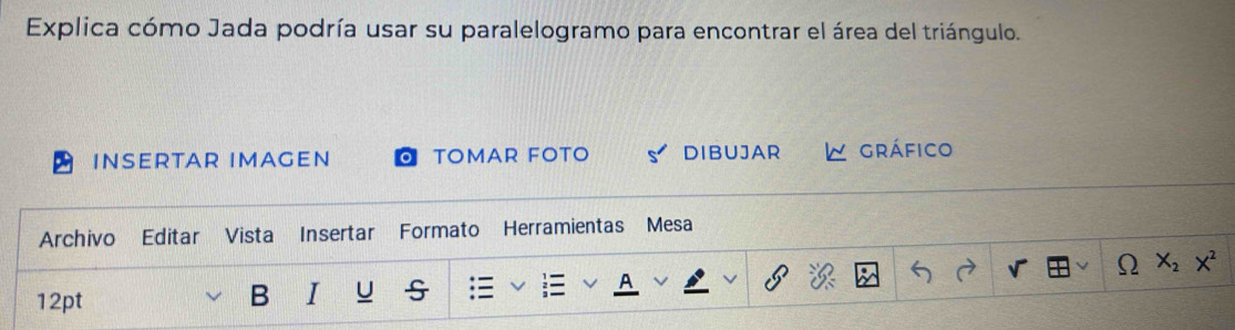 Explica cómo Jada podría usar su paralelogramo para encontrar el área del triángulo. 
INSERTAR IMAGEN TOMAR FOTO DIBUJAR gráfico 
Archivo Editar Vista Insertar Formato Herramientas Mesa 
12pt B I u A Omega x_2x^2