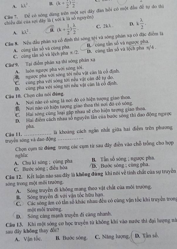 A. klambda^2. B. (k+ 1/2 )frac 2.
Câu 7. Để có sóng dừng trên một sợi dây đàn hồi có một đầu để tự do thì
chiều dài của sợi dây là ( với k là số nguyên)
A. klambda^2. B. (k+ 1/2 ) lambda /2 . C. 2kλ . D. k lambda /2 .
Câu 8. Nếu đầu phản xạ cố định thì sóng tới và sóng phản xạ có đặc điểm là
A. cùng tần số và cùng pha. B. cùng tần số và ngược pha.
C. cùng tần số và lệch pha π /2. D. cùng tần số và lệch pha π/4 .
Câu 9. Tại điểm phản xạ thì sóng phản xạ
A. luôn ngược pha với sóng tới.
B.  ngược pha với sóng tới nếu vật cản là cố định.
C.  cùng pha với sóng tới nếu vật cản đề tự do.
D. cùng pha với sóng tới nếu vật cản là cố định.
Câu 10. Chọn câu nói đúng.
A. Nơi nào có sóng là nơi đó có hiện tượng giao thoa.
B. Nơi nào có hiện tượng giao thoa thì nơi đó có sóng.
C. Hai sóng cùng loại gặp nhau sẽ cho hiện tượng giao thoa.
D. Hai điểm cách nhau số nguyên lần của bước sóng thì dao động ngược
pha.
Câu 11. _là khoảng cách ngắn nhất giữa hai điểm trên phương
truyền sóng và dao động_
Chọn cụm từ đúng trong các cụm từ sau đây điền vào chỗ trống cho hợp
nghĩa:
A. Chu kì sóng ; cùng pha B. Tần số sóng ; ngược pha.
C. Bước sóng ; điều hòa D. Bước sóng ; cùng pha.
Câu 12. Kết luận nào sau đây là không đúng khi nói về tính chất của sự truyền
sóng trong một môi trường.
A. Sóng truyền đi không mang theo vật chất của môi trường.
B. Sóng truyền đi với vận tốc hữu hạn.
Có Các sóng âm có tần số khác nhau đều có cùng vận tốc khi truyền trong
một môi trường.
D. Sóng càng mạnh truyền đi càng nhanh.
Câu 13. Khi một sóng cơ học truyền từ không khí vào nước thì đại lượng nà
sau đây không thay đổi?
A. Vận tốc. B. Bước sóng. C. Năng lượng, D. Tần số.