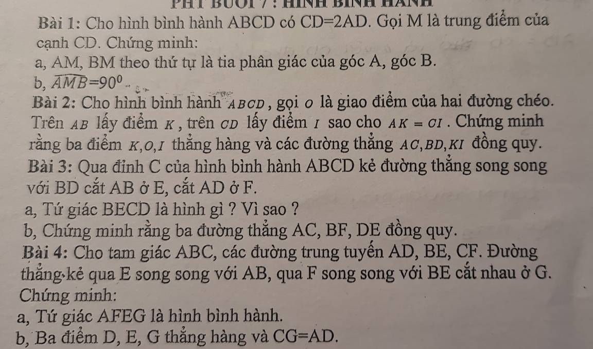 Cho hình bình hành ABCD có CD=2AD. Gọi M là trung điểm của 
cạnh CD. Chứng minh: 
a, AM, BM theo thứ tự là tia phân giác của góc A, góc B. 
b, widehat AMB=90°.. 
Bài 2: Cho hình bình hành AвCD, gọi 0 là giao điểm của hai đường chéo. 
Trên AB lấy điểm κ , trên σD lấy điểm / sao cho AK=CI. Chứng minh 
rằng ba điểm K, 0, 1 thẳng hàng và các đường thẳng AC, BD,KI đồng quy. 
Bài 3: Qua đỉnh C của hình bình hành ABCD kẻ đường thắng song song 
với BD cắt AB ở E, cắt AD ở F. 
a, Tứ giác BECD là hình gì ? Vì sao ? 
b, Chứng minh rằng ba đường thẳng AC, BF, DE đồng quy. 
Bài 4: Cho tam giác ABC, các đường trung tuyển AD, BE, CF. Đường 
thắng·kẻ qua E song song với AB, qua F song song với BE cắt nhau ở G. 
Chứng minh: 
a, Tứ giác AFEG là hình bình hành. 
b, Ba điểm D, E, G thẳng hàng và CG=AD.