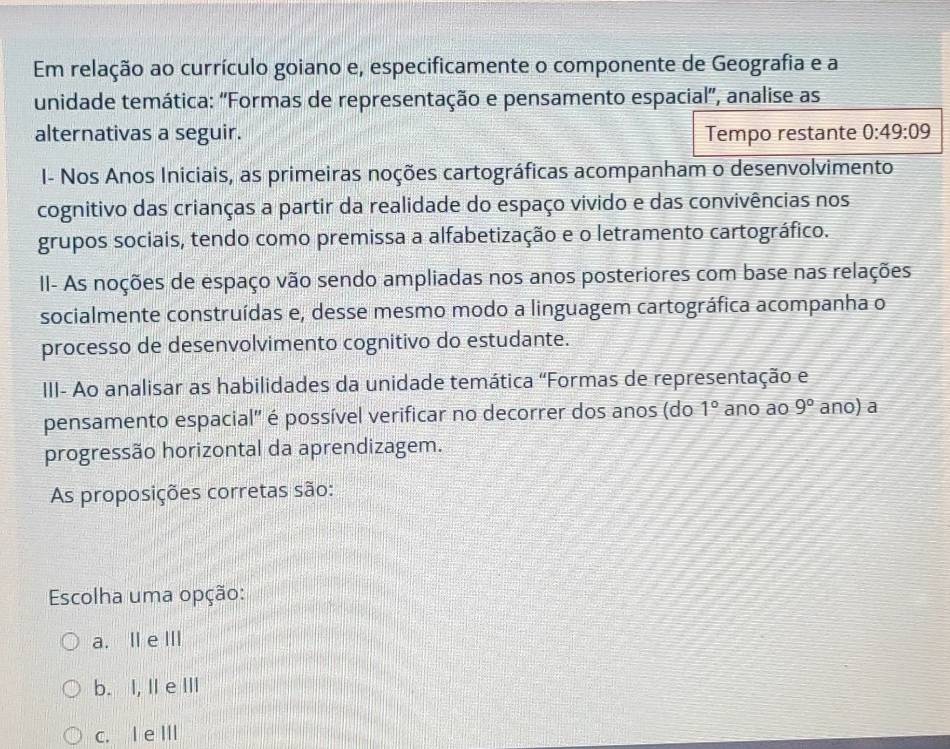 Em relação ao currículo goiano e, especificamente o componente de Geografia e a
unidade temática: 'Formas de representação e pensamento espacial”, analise as
alternativas a seguir. Tempo restante 0:49:09
I- Nos Anos Iniciais, as primeiras noções cartográficas acompanham o desenvolvimento
cognitivo das crianças a partir da realidade do espaço vivido e das convivências nos
grupos sociais, tendo como premissa a alfabetização e o letramento cartográfico.
II- As noções de espaço vão sendo ampliadas nos anos posteriores com base nas relações
socialmente construídas e, desse mesmo modo a linguagem cartográfica acompanha o
processo de desenvolvimento cognitivo do estudante.
III- Ao analisar as habilidades da unidade temática "Formas de representação e
pensamento espacial' é possível verificar no decorrer dos anos (do 1° ano ao 9° ano) a
progressão horizontal da aprendizagem.
As proposições corretas são:
Escolha uma opção:
a. II e Ⅲ
b. I, II e III
c. I e II