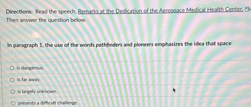 Directions: Read the speech, Remarks at the Dedication of the Aerospace Medical Health Center. ₹
Then answer the question below.
In paragraph 1, the use of the words pathfinders and pioneers emphasizes the idea that space
is dangerous.
is far away.
is largely unknown.
presents a diffcult challenge.