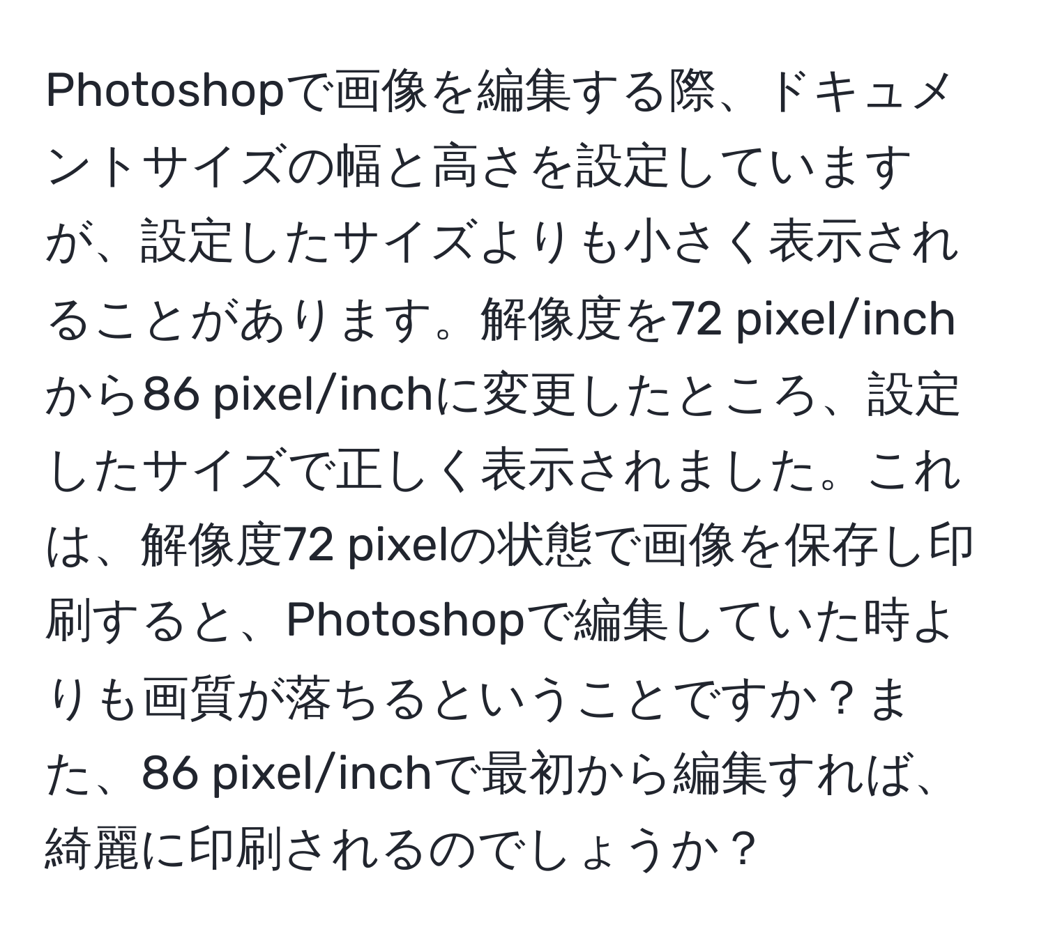 Photoshopで画像を編集する際、ドキュメントサイズの幅と高さを設定していますが、設定したサイズよりも小さく表示されることがあります。解像度を72 pixel/inchから86 pixel/inchに変更したところ、設定したサイズで正しく表示されました。これは、解像度72 pixelの状態で画像を保存し印刷すると、Photoshopで編集していた時よりも画質が落ちるということですか？また、86 pixel/inchで最初から編集すれば、綺麗に印刷されるのでしょうか？