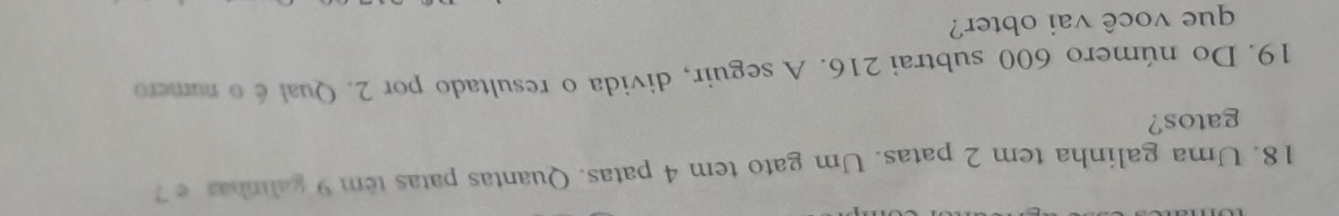 Uma galinha tem 2 patas. Um gato tem 4 patas. Quantas patas tem 9 galinhas e ? 
gatos? 
19. Do número 600 subtrai 216. A seguir, divida o resultado por 2. Qual é o número 
que você vai obter?