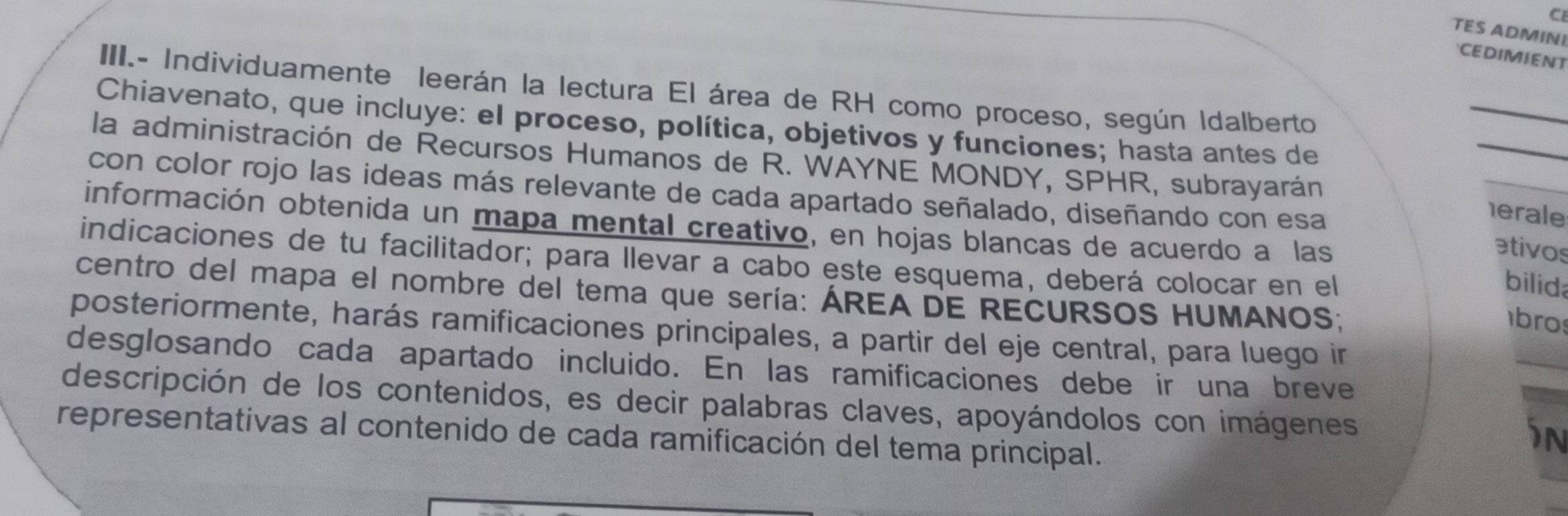 CI 
TES ADMINI 
CEDIMIENT 
III.- Individuamente leerán la lectura El área de RH como proceso, según Idalberto 
_ 
Chiavenato, que incluye: el proceso, política, objetivos y funciones; hasta antes de 
_ 
la administración de Recursos Humaños de R. WAYNE MONDY, SPHR, subrayarán 
_ 
con color rojo las ideas más relevante de cada apartado señalado, diseñando con esa 
erale 
información obtenida un mapa mental creativo, en hojas blancas de acuerdo a las 
ativos 
indicaciones de tu facilitador; para llevar a cabo este esquema, deberá colocar en el 
bilida 
centro del mapa el nombre del tema que sería: ÁREA DE RECURSOS HUMANOS; 
bros 
posteriormente, harás ramificaciones principales, a partir del eje central, para luego ir 
_ 
desglosando cada apartado incluido. En las ramificaciones debe ir una breve 
descripción de los contenidos, es decir palabras claves, apoyándolos con imágenes 
representativas al contenido de cada ramificación del tema principal. 
in 
_