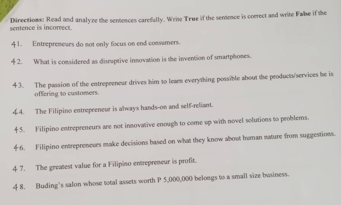 Directions: Read and analyze the sentences carefully. Write True if the sentence is correct and write False if the 
sentence is incorrect. 
41. Entrepreneurs do not only focus on end consumers. 
4 2. What is considered as disruptive innovation is the invention of smartphones. 
43. The passion of the entrepreneur drives him to learn everything possible about the products/services he is 
offering to customers. 
44. The Filipino entrepreneur is always hands-on and self-reliant. 
45. Filipino entrepreneurs are not innovative enough to come up with novel solutions to problems. 
46. Filipino entrepreneurs make decisions based on what they know about human nature from suggestions. 
4 7. The greatest value for a Filipino entrepreneur is profit. 
4 8. Buding’s salon whose total assets worth P 5,000,000 belongs to a small size business.