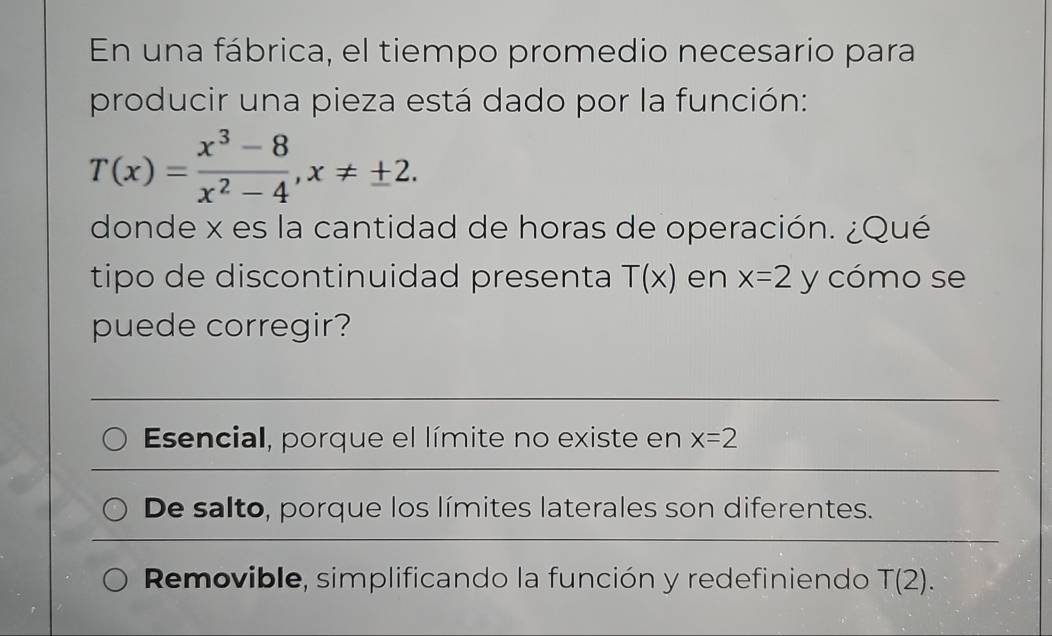 En una fábrica, el tiempo promedio necesario para
producir una pieza está dado por la función:
T(x)= (x^3-8)/x^2-4 , x!= ± 2. 
donde x es la cantidad de horas de operación. ¿Qué
tipo de discontinuidad presenta T(x) en x=2 y cómo se
puede corregir?
Esencial, porque el límite no existe en x=2
De salto, porque los límites laterales son diferentes.
Removible, simplificando la función y redefiniendo T(2).