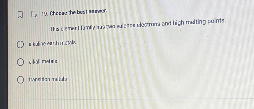 Choose the best answer.
This element family has two valence electrons and high melting points.
alkaline earth metals
alkali metals
transition metals