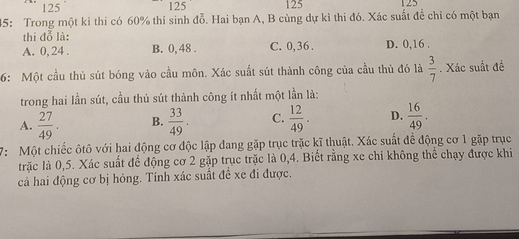 125 125 125 125
45: Trong một kì thi có 60% thí sinh đỗ. Hai bạn A, B cùng dự kì thi đó. Xác suất để chỉ có một bạn
thi đỗ là:
A. 0, 24. B. 0, 48.
C. 0, 36. D. 0, 16.
6: Một cầu thủ sút bóng vào cầu môn. Xác suất sút thành công của cầu thủ đó là  3/7 . Xác suất đề
trong hai lần sút, cầu thủ sút thành công ít nhất một lần là:
A.  27/49 .
B.  33/49 .  12/49 . 
C.
D.  16/49 . 
7: Một chiếc ôtô với hai động cơ độc lập đang gặp trục trặc kĩ thuật. Xác suất để động cơ 1 gặp trục
trặc là 0,5. Xác suất để động cơ 2 gặp trục trặc là 0,4. Biết rằng xe chỉ không thể chạy được khi
cả hai động cơ bị hỏng. Tính xác suất để xe đi được.