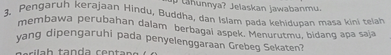 up tahunnya? Jelaskan jawabanmu. 
3. Pengaruh kerajaan Hindu, Buddha, dan Islam pada kehidupan masa kini telah 
membawa perubahan dalam berbagai aspek. Menurutmu, bidang apa saja 
yang dipengaruhi pada penyelenggaraan Grebeg Sekaten?