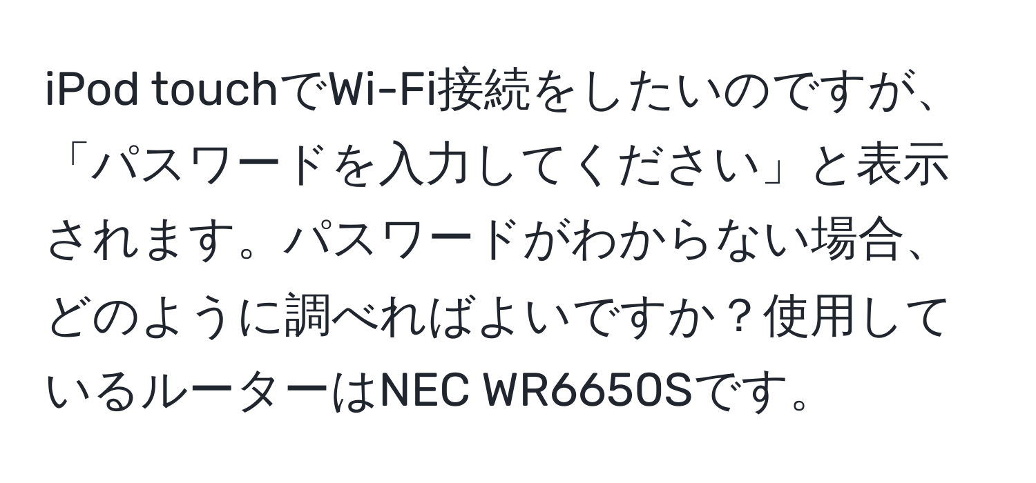 iPod touchでWi-Fi接続をしたいのですが、「パスワードを入力してください」と表示されます。パスワードがわからない場合、どのように調べればよいですか？使用しているルーターはNEC WR6650Sです。