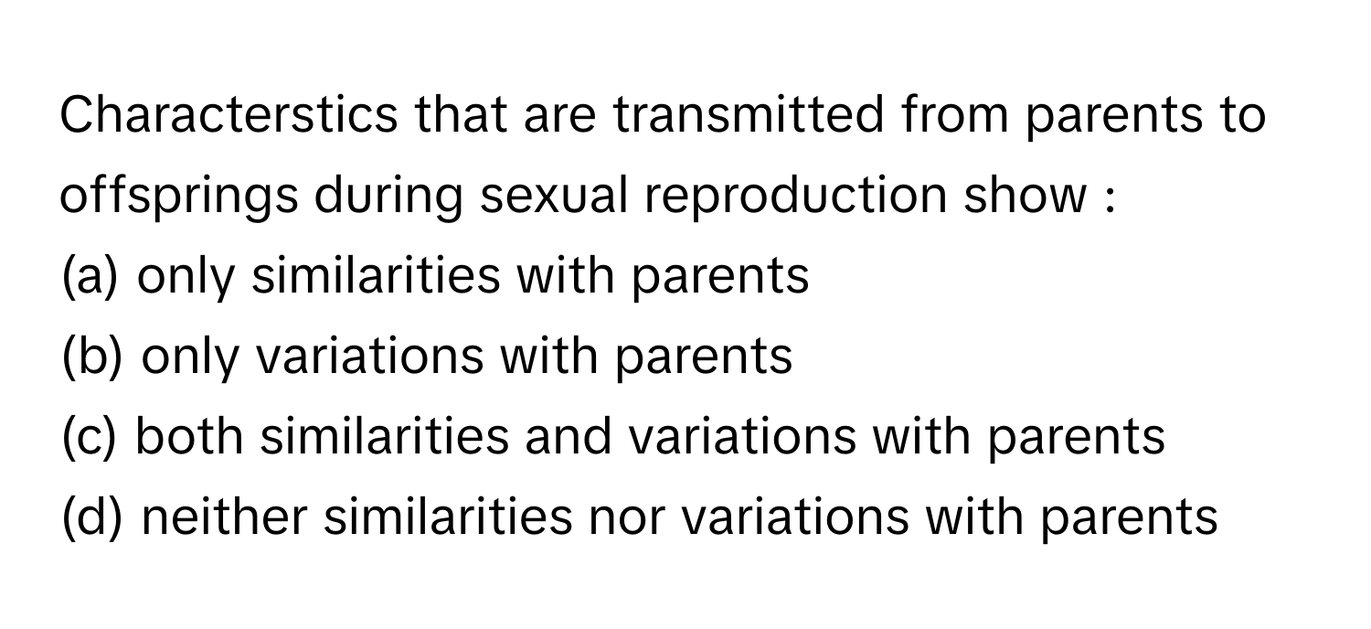 Characterstics that are transmitted from parents to offsprings during sexual reproduction show :
(a) only similarities with parents
(b) only variations with parents
(c) both similarities and variations with parents
(d) neither similarities nor variations with parents