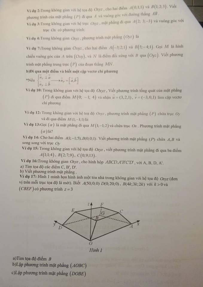 Vĩ dụ 2:Trong không gian với hệ tọa độ Oyz , cho hai điểm A(0,1,1) và B(1:2:3). Viết
phương trình của mật phẳng (P) đi qua A và vuông góc với đường thắng AB .
Vi dụ 3:Trong không gian với hệ trục &z , mật phẳng đi qua A(2;3;-3) và vuông góc với
trục Ox có phương trình:
Vi dụ 4:Trong không gian Qyz , phương trình mật pháng (Oyz) là
Vi dụ 7:Trong không gian Oxyz , cho hai điểm A(-3;2;1) và B(5;-4;1). Gọi M là hình
chiếu vuông góc của A trên (Oxy) , và N là điểm đối xứng với B qua (Oyz). Viết phương
trinh mặt phẳng trung trực (P) của đoạn thắng MN .
b)Đi qua một điểm và biết một cặp vectơ chỉ phương
*Nếu beginarrayl vector n_x⊥ vector a vector n_p⊥ vector bendarray. to vector n_p=[vector a,vector b]
Ví đụ 10: Trong không gian với hhat c toa độ Oxyz , Viết phương trình tổng quát của mặt phẳng
(P) đi qua điểm M(0;-1;4) và nhận vector u=(3,2,1),vector v=(-3,0,1) làm cặp vecto
chí phương
Ví đụ 12: Trong không gian với hc toạ độ Oxyz , phương trình mật phẳng (P) chứa trục Oy
và đi qua điểm M(1;-1;1) là:
Ví dụ 13:Goi (α) là mặt phẳng đi qua M(1;-1;2) và chứa trục Ox , Phương trình mật phẳng
(α)là?
Vi dụ 14: Cho hai điểm A(1;-1;5),B(0;0;1).  Viết phương trình mặt phẳng (P) chứa A, B và
song song với trục Oy
Ví dụ 15: Trong không gian với hệ tọa độ Oxz , viết phương trình mặt phẳng đi qua ba điểm
A(1;1;4),B(2;7;9),C(0;9;13).
Ví dụ 16:Trong không gian O_xyz * , cho hình hộp ABC D.A'B'C'D' , với A, B, D, A'.
a) Tìm tọa độ các điểm C, B', D'.
b) Viết phương trình mặt phăng .
Ví dụ 17: Hình 1 minh họa hình ảnh một tòa nhà trong không gian với hệ tọa độ Oxyz (đơn
vị trên mỗi trục tọa độ là mét). Biết A(50;0;0)D(0;20;0),B(4k;3k;2k) với k>0 và
(CBEF) có phương trình z=3
Hình 1
a)Tim tọa độ điểm B
b)Lập phương trình mặt phẳng (AOBC)
c)Lập phương trình mặt phẳng (DOBE)