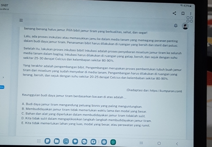 SNBT
% 43%
nuruffkrud
benang-benang halus jamur. Pilih bibit jamur tiram yang berkualitas, sehat, dan segar!
Lalu, ada proses inokulasi atau memasukkan jamu ke dalam media tanam yang memegang peranan penting
dalam budi daya jamur tiram. Penanaman bibit harus dilakukan di ruangan yang bersih dan steril dari polusi.
Setelah itu, lakukan proses inkubasi bibit! Inkubasi adalah proses penyebaran miselium jamur tiram ke seluruh
media tanam dalam baglog. Inkubasi harus dilakukan di ruangan yang gelap, bersih, dan sejuk dengan suhu
sekitar 25-30 derajat Celcius dan kelembapan sekitar 80-90%.
Yang terakhir adalah pengembangan bibit. Pengembangan merupakan proses pembentukan tubuh buah jamur
tiram dari miselium yang sudah menyebar di media tanam. Pengembangan harus dilakukan di ruangan yang
terang, bersih, dan sejuk dengan suhu sekitar 20-25 derajat Celcius dan kelembaban sekitar 80-90%.
(Diadaptasi dar i https://kumparan.com)
Keunggulan budi daya jamur tiram berdasarkan bacaan di atas adalah ...
A. Budi daya jamur tiram mengandung peluang bisnis yang paling menguntungkan.
B. Membudidayakan jamur tiram tidak memerlukan waktu lama dan modal yang besar.
C. Bahan dan alat yang diperlukan dalam membudidayakan jamur tiram tidaklah sulit.
D. Kita tidak sulit dalam mengaplikasikan langkah-langkah membudidayakan jamur tiram.
E. Kita tidak memerlukan lahan yang luas, modal yang besar, atau perawatan yang rumit.
III