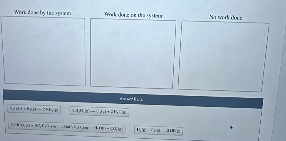 Work done by the system Work done on the system No work done 
Answer Bank
N_2(g)+3H_2(g)to 2NH_3(g) 2H_2O_2(g)to O_2(g)+2H_2O(g)
NaHCO_3(s)+HC_2H_3O_2(aq)to NaC_2H_3O_2(aq)+H_2O(l)+CO_2(g) H_2(g)+F_2(g)to 2HF(g)