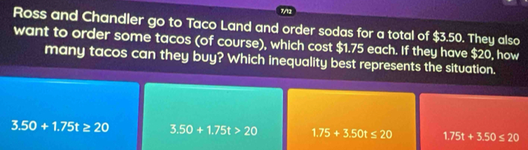 7/12
Ross and Chandler go to Taco Land and order sodas for a total of $3.50. They also
want to order some tacos (of course), which cost $1.75 each. If they have $20, how
many tacos can they buy? Which inequality best represents the situation.
3.50+1.75t≥ 20 3.50+1.75t>20 1.75+3.50t≤ 20 1.75t+3.50≤ 20