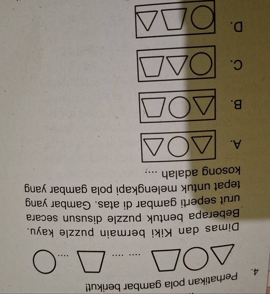 Perhatikan pola gambar berikut! 
□ 
□ ...bigcirc 
Dimas dan Kiki bermain puzzle kayu. 
Beberapa bentuk puzzle disusun secara 
urut seperti gambar di atas. Gambar yang 
tepat untuk melengkapi pola gambar yang 
kosong adalah .... 
A. 
B. 
C. 
D.