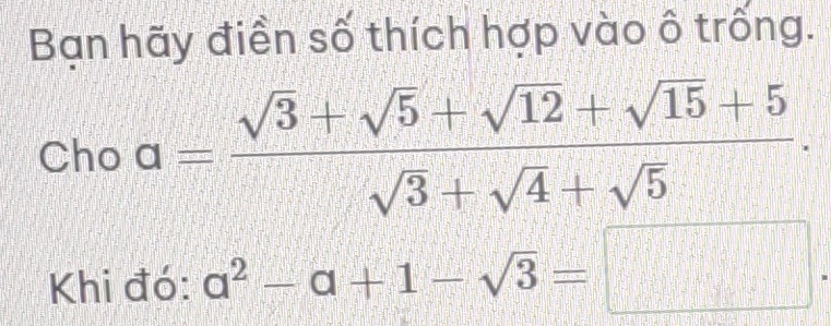 Bạn hãy điền số thích hợp vào ô trống. 
Cho a= (sqrt(3)+sqrt(5)+sqrt(12)+sqrt(15)+5)/sqrt(3)+sqrt(4)+sqrt(5) . 
Khi đó: a^2-a+1-sqrt(3)=□