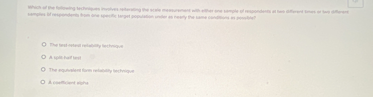 Which of the following techniques involves reiterating the scale measurement with either one sample of respondents at two different times or two different
samples of respondents from one specific target population under as nearly the same conditions as possible?
The test-retest reliability technique
A split-half test
The equivalent form reliability technique
A coefficient alpha