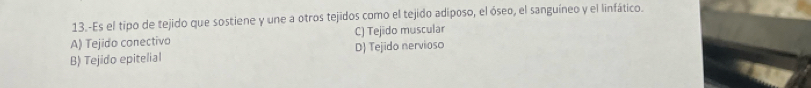 13.-Es el tipo de tejido que sostiene y une a otros tejidos como el tejido adiposo, el óseo, el sanguíneo y el linfático.
A) Tejido conectivo C) Tejido muscular
B) Tejido epitelial D) Tejido nervioso