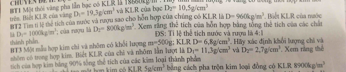 CHUYEN ĐE I. tong tor no 
BT1 Một thỏi vàng pha lẫn bạc có KLR là 18660kgII 
trên. Biết KLR của vàng D_1=19,3g/cm^3 và KLR của bạc D_2=10,5g/cm^3
BT2 Tim tỉ lệ thể tích của nước và rượu sao cho hỗn hợp của chúng có KLR là D=960kg/m^3. Biết KLR của nước 
là D_1=1000kg/m^3; ủa rượu là D_2=800kg/m^3. Xem rằng thể tích của hỗn hợp bằng tổng thể tích của các chất 
S: Tỉ lệ thể tích nước và rượu là 4:1
thành phần. m=500g; KLR D=6,8g/cm^3. Hãy xác định khối lượng chì và 
BT3 Một mẫu hợp kim chì và nhôm có khối lượng 
nhôm có trong hợp kim. Biết KLR của chì và nhôm lần lượt là D_1=11,3g/cm^3 và D_2=2, 7g/cm^3. Xem rằng thể 
tích của hợp kim bằng 90% tổng thể tích của các kim loại thành phần 
l m ột hợn kim có KLR 5g/cm^3 bằng cách pha trộn kim loại đồng có KLR 8900kg/m^3