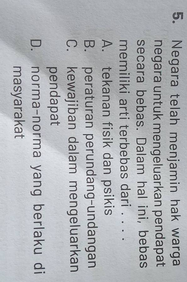 Negara telah menjamin hak warga
negara untuk mengeluarkan pendapat
secara bebas. Dalam hal ini, bebas
memiliki arti terbebas dari . . . .
A. tekanan fisik dan psikis
B. peraturan perundang-undangan
C. kewajiban dalam mengeluarkan
pendapat
D. norma-norma yang berlaku di
masyarakat