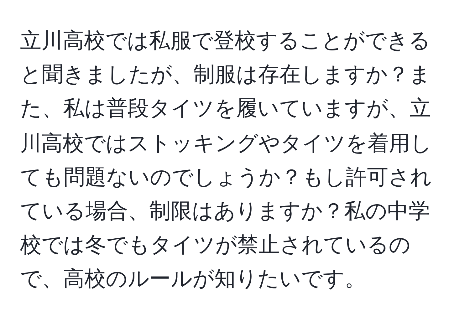 立川高校では私服で登校することができると聞きましたが、制服は存在しますか？また、私は普段タイツを履いていますが、立川高校ではストッキングやタイツを着用しても問題ないのでしょうか？もし許可されている場合、制限はありますか？私の中学校では冬でもタイツが禁止されているので、高校のルールが知りたいです。