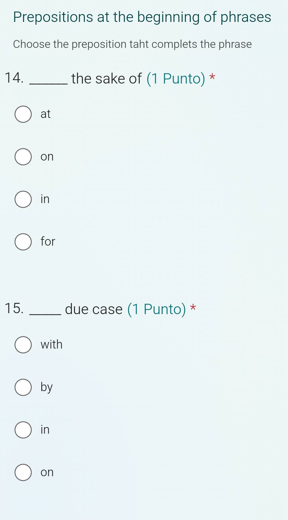 Prepositions at the beginning of phrases
Choose the preposition taht complets the phrase
14. _the sake of (1 Punto) *
at
on
in
for
15. _due case (1 Punto) *
with
by
in
on