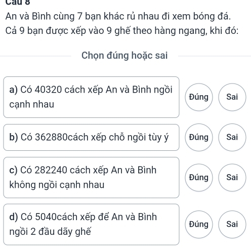 Cau 8
An và Bình cùng 7 bạn khác rủ nhau đi xem bóng đá.
Cả 9 bạn được xếp vào 9 ghế theo hàng ngang, khi đó:
Chọn đúng hoặc sai
a) Có 40320 cách xếp An và Bình ngồi Đúng Sai
cạnh nhau
b) Có 362880cách xếp chỗ ngồi tùy ý Đúng Sai
c) Có 282240 cách xếp An và Bình Đúng Sai
không ngồi cạnh nhau
d) Có 5040cách xếp để An và Bình Đúng Sai
ngồi 2 đầu dãy ghế