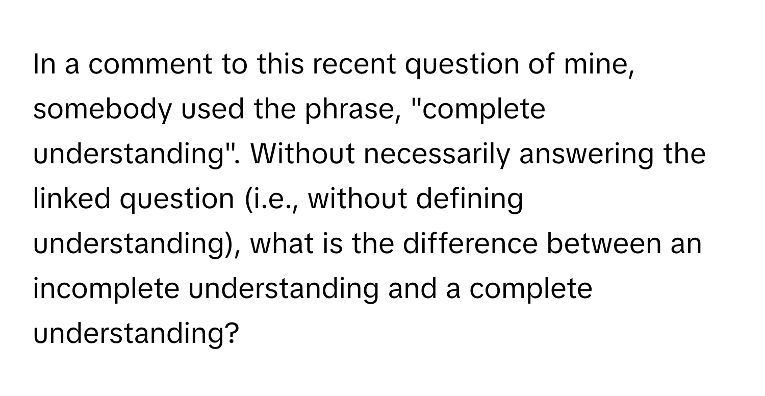 In a comment to this recent question of mine, somebody used the phrase, "complete understanding".  Without necessarily answering the linked question (i.e., without defining understanding), what is the difference between an incomplete understanding and a complete understanding?