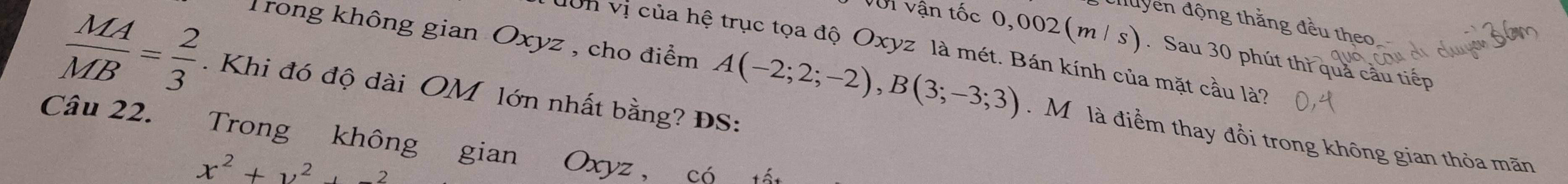 đuyển động thằng đều theo. 
Vớn vận tốc 0,002 (m / S. Sau 30 phút thì quả cầu tiếp 
dơn vị của hệ trục tọa độ Oxyz là mét. Bán kính của mặt cầu là?
 MA/MB = 2/3 . Khi đó độ dài OM lớn nhất bằng? ĐS: 
Trong không gian Oxyz , cho điểm A(-2;2;-2), B(3;-3;3). M là điểm thay đổi trong không gian thỏa mãn 
Câu 22. Trong không gian Oxyz , có
x^2+y^2+-2
