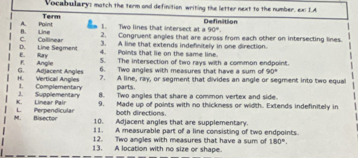 Vocabulary: match the term and definition writing the letter next to the number. ex: 1.A
Term Definition
A. Point 1. Two lines that intersect at a 90°, 
B. Line
C. Collinear 2. Congruent angles that are across from each other on intersecting lines.
3. A line that extends indefinitely in one direction.
D. Line Segment 4. Points that lie on the same line.
E. Ray 5. The intersection of two rays with a common endpoint.
F. Angle
G. Adjacent Angles 6. Two angles with measures that have a sum of 90°
H. Vertical Angles 7. A line, ray, or segment that divides an angle or segment into two equal
I. Complementary parts.
J. Supplementary 8. Two angles that share a common vertex and side.
K. Linear Pair 9. Made up of points with no thickness or width. Extends indefinitely in
L. Perpendicular both directions.
M. Bisector 10. Adjacent angles that are supplementary.
11. A measurable part of a line consisting of two endpoints.
12. Two angles with measures that have a sum of 180°. 
13. A location with no size or shape.