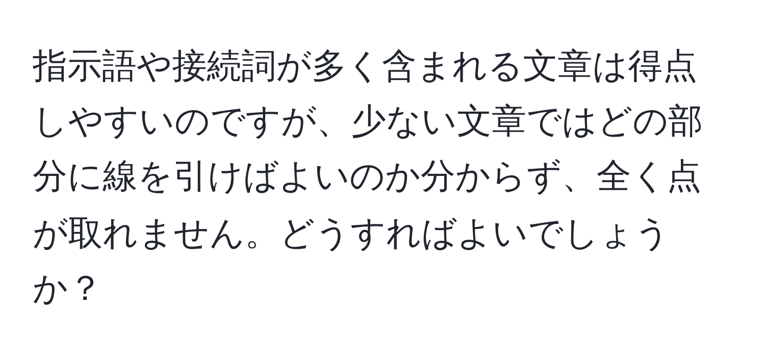 指示語や接続詞が多く含まれる文章は得点しやすいのですが、少ない文章ではどの部分に線を引けばよいのか分からず、全く点が取れません。どうすればよいでしょうか？