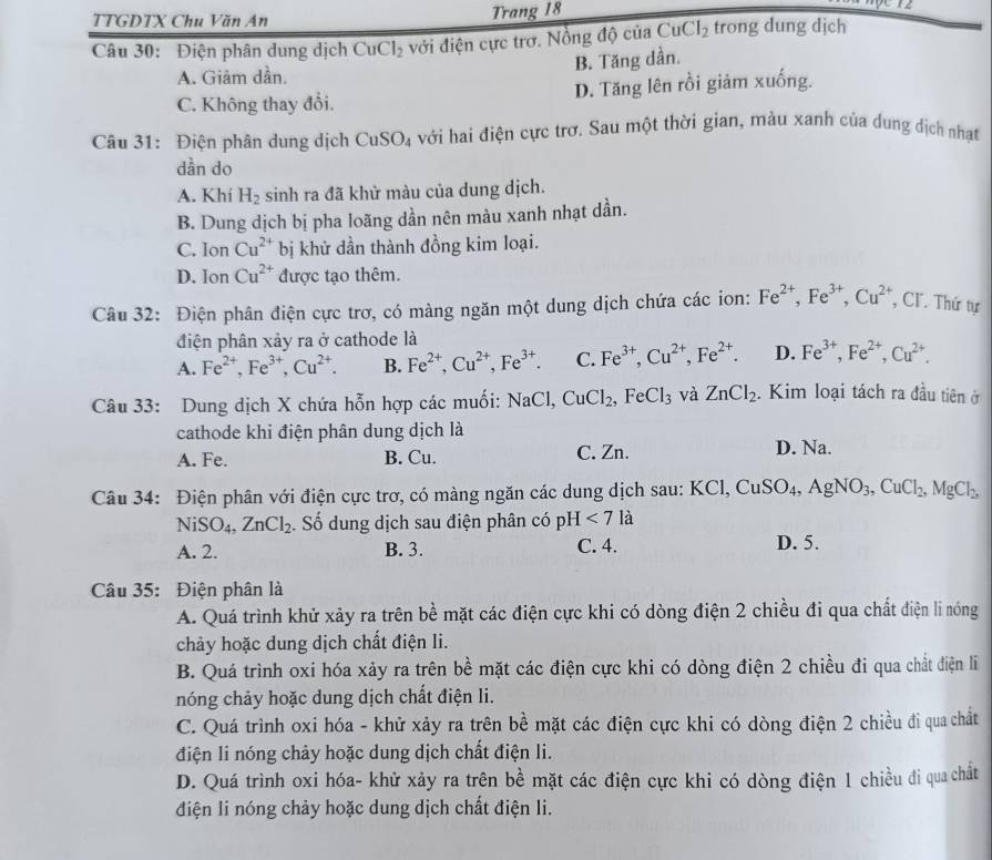 TTGDTX Chu Văn An Trang 18
Câu 30: Điện phân dung dịch CuCl_2 với điện cực trơ. Nồng độ của CuCl_2 trong dung dịch
B. Tăng dần.
A. Giâm dần.
C. Không thay đổi. D. Tăng lên rồi giảm xuống.
Câu 31: Điện phân dung dịch CuSO_4 với hai điện cực trơ. Sau một thời gian, màu xanh của dung dịch nhạt
dần do
A. Khí H_2 sinh ra đã khử màu của dung dịch.
B. Dung dịch bị pha loãng dần nên màu xanh nhạt dần.
C. Ion Cu^(2+) bị khử dần thành đồng kim loại.
D. J o n Cu^(2+) được tạo thêm.
Câu 32: Điện phân điện cực trơ, có màng ngăn một dung dịch chứa các ion: Fe^(2+),Fe^(3+),Cu^(2+) , CI. Thứ tự
điện phân xảy ra ở cathode là
A. Fe^(2+),Fe^(3+),Cu^(2+). B. Fe^(2+),Cu^(2+),Fe^(3+). C. Fe^(3+),Cu^(2+),Fe^(2+). D. Fe^(3+),Fe^(2+),Cu^(2+).
Câu 33: Dung dịch X chứa hỗn hợp các muối: NaCl,CuCl_2,FeCl_3 và ZnCl_2. Kim loại tách ra đầu tiên ở
cathode khi điện phân dung dịch là D. Na.
A. Fe. B. Cu. C. Zn.
Câu 34: Điện phân với điện cực trơ, có màng ngăn các dung dịch sau: 1 KCl,CuSO_4,AgNO_3,CuCl_2,MgCl_2,
NiSO_4,ZnCl_2. Số dung dịch sau điện phân có pH<7</tex> là
A. 2. B. 3. C. 4. D. 5.
Câu 35: Điện phân là
A. Quá trình khử xảy ra trên bề mặt các điện cực khi có dòng điện 2 chiều đi qua chất điện li nóng
chảy hoặc dung dịch chất điện li.
B. Quá trình oxi hóa xảy ra trên bề mặt các điện cực khi có dòng điện 2 chiều đi qua chất điện li
nóng chảy hoặc dung dịch chất điện li.
C. Quá trình oxi hóa - khử xảy ra trên bề mặt các điện cực khi có dòng điện 2 chiều đi qua chất
điện li nóng chảy hoặc dung dịch chất điện li.
D. Quá trình oxi hóa- khử xảy ra trên bề mặt các điện cực khi có dòng điện 1 chiều đi qua chất
điện li nóng chảy hoặc dung dịch chất điện li.