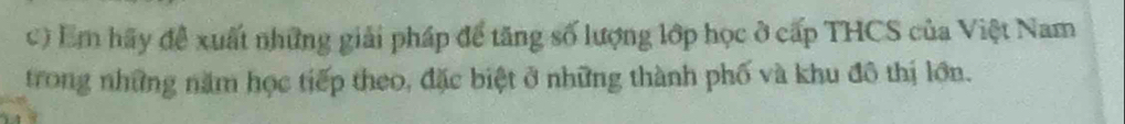Em hãy để xuất những giải pháp để tăng số lượng lớp học ở cấp THCS của Việt Nam 
trong những năm học tiếp theo, đặc biệt ở những thành phố và khu đô thị lớn.