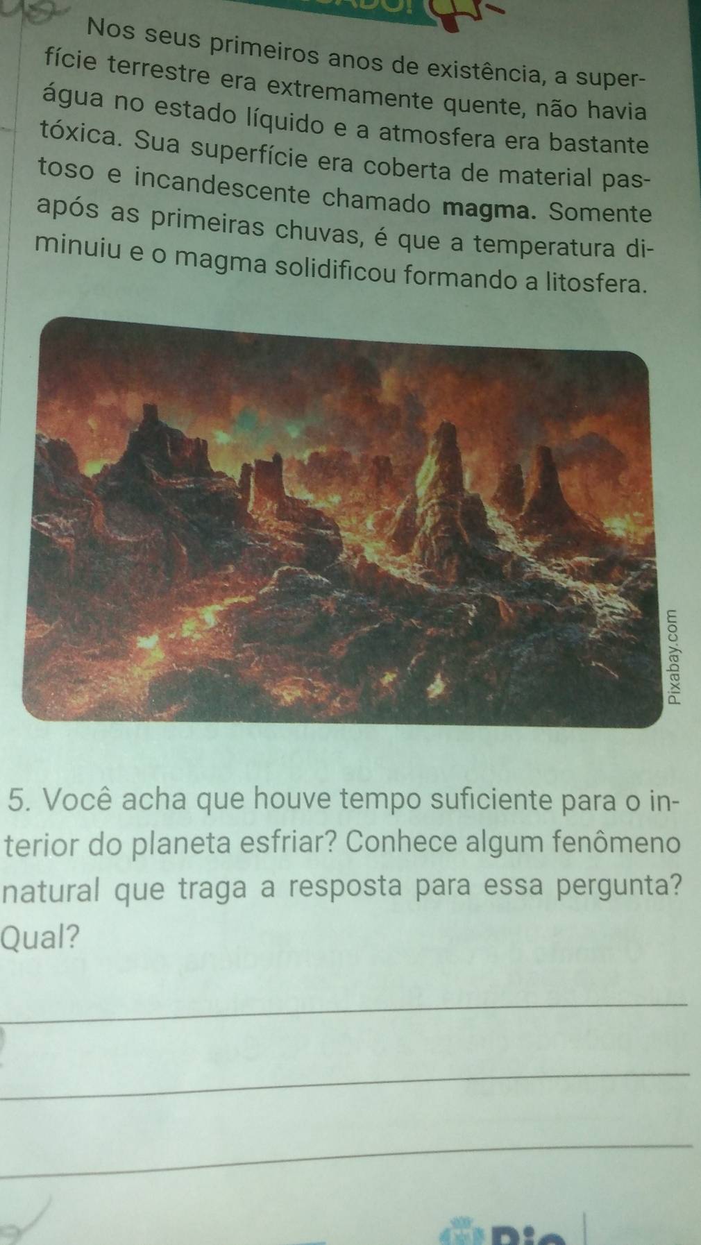 Nos seus primeiros anos de existência, a super- 
fície terrestre era extremamente quente, não havia 
água no estado líquido e a atmosfera era bastante 
tóxica. Sua superfície era coberta de material pas- 
toso e incandescente chamado magma. Somente 
após as primeiras chuvas, é que a temperatura di- 
minuiu e o magma solidificou formando a litosfera. 
5. Você acha que houve tempo suficiente para o in- 
terior do planeta esfriar? Conhece algum fenômeno 
natural que traga a resposta para essa pergunta? 
Qual? 
_ 
_ 
_