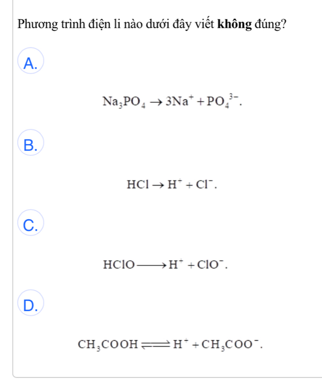 Phương trình điện li nào dưới đây viết không đúng?
A.
Na_3PO_4to 3Na^++PO_4^((3-).
B.
HClto H^+)+Cl^-.
C.
HClO to H^++ClO^-.
D.
CH_3COOHleftharpoons H^++CH_3COO^-.