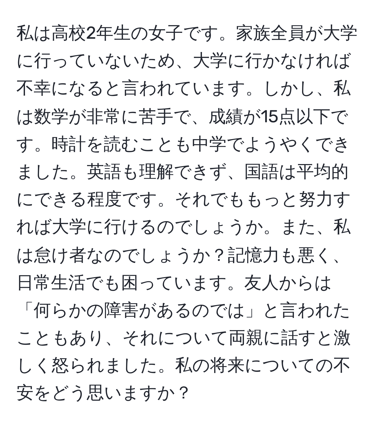 私は高校2年生の女子です。家族全員が大学に行っていないため、大学に行かなければ不幸になると言われています。しかし、私は数学が非常に苦手で、成績が15点以下です。時計を読むことも中学でようやくできました。英語も理解できず、国語は平均的にできる程度です。それでももっと努力すれば大学に行けるのでしょうか。また、私は怠け者なのでしょうか？記憶力も悪く、日常生活でも困っています。友人からは「何らかの障害があるのでは」と言われたこともあり、それについて両親に話すと激しく怒られました。私の将来についての不安をどう思いますか？