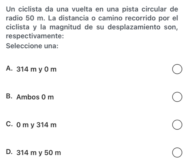 Un ciclista da una vuelta en una pista circular de
radio 50 m. La distancia o camino recorrido por el
ciclista y la magnitud de su desplazamiento son,
respectivamente:
Seleccione una:
A. 314 m y 0 m
B. Ambos 0 m
C. 0 m y 314 m
D. 314 m y 50 m