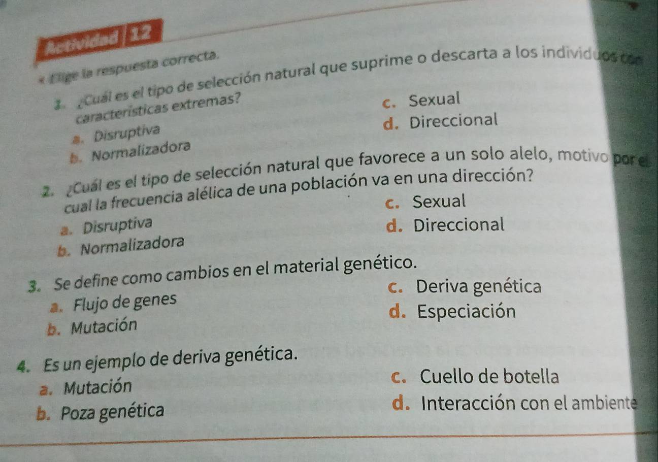 Actividad|12
* E lige la respuesta correcta.
Cual es el tipo de selección natural que suprime o descarta a los individuos co
características extremas?
c. Sexual
d. Direccional
Disruptiva
b. Normalizadora
2 Cual es el tipo de selección natural que favorece a un solo alelo, motivo por el
cual la frecuencia alélica de una población va en una dirección?
c. Sexual
a. Disruptiva d. Direccional
b. Normalizadora
3. Se define como cambios en el material genético.
c. Deriva genética
a. Flujo de genes
d. Especiación
b. Mutación
4. Es un ejemplo de deriva genética.
a. Mutación
c. Cuello de botella
b. Poza genética
d. Interacción con el ambiente