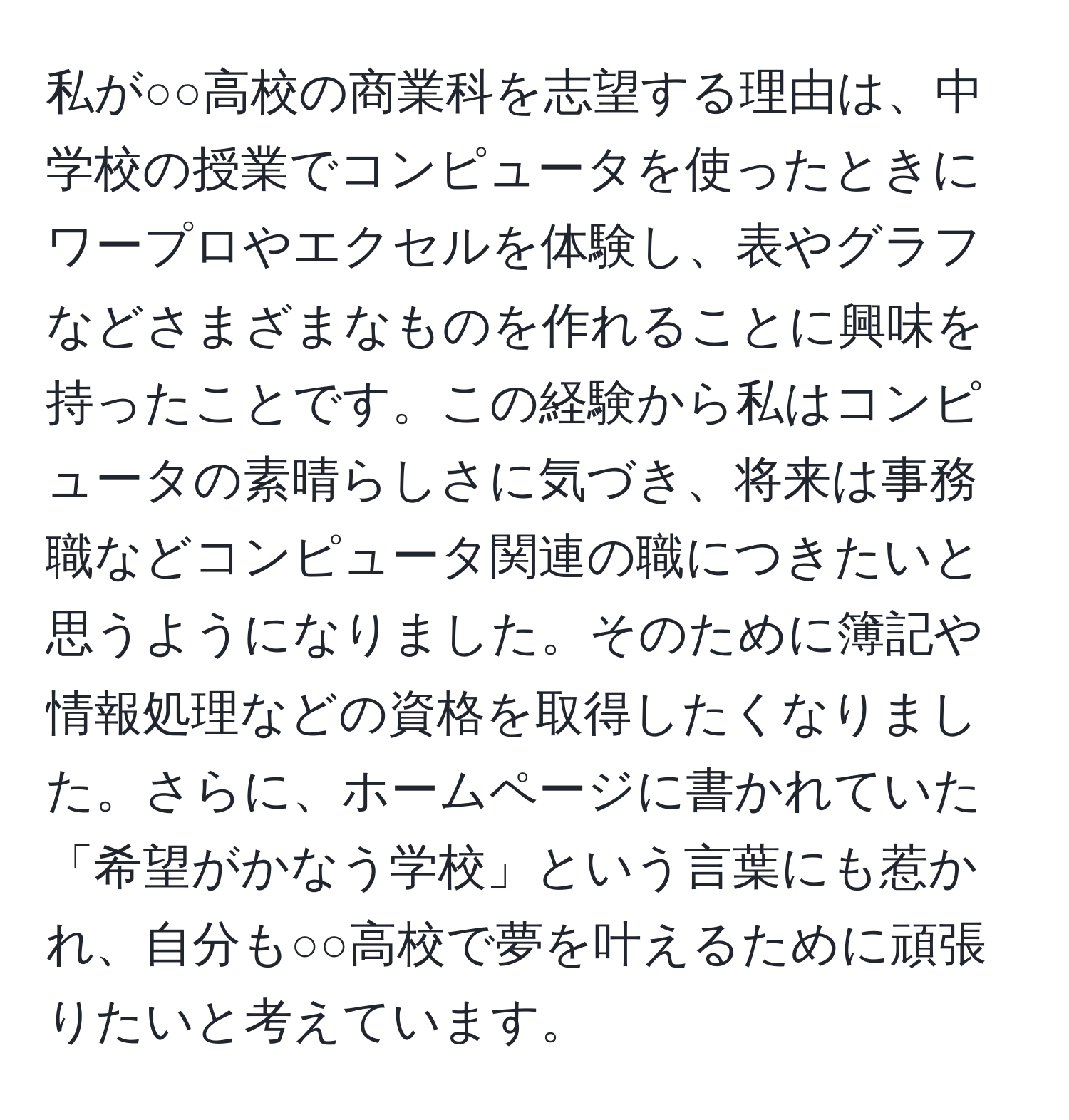 私が○○高校の商業科を志望する理由は、中学校の授業でコンピュータを使ったときにワープロやエクセルを体験し、表やグラフなどさまざまなものを作れることに興味を持ったことです。この経験から私はコンピュータの素晴らしさに気づき、将来は事務職などコンピュータ関連の職につきたいと思うようになりました。そのために簿記や情報処理などの資格を取得したくなりました。さらに、ホームページに書かれていた「希望がかなう学校」という言葉にも惹かれ、自分も○○高校で夢を叶えるために頑張りたいと考えています。