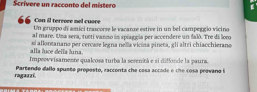 Scrivere un racconto del mistero 
Con il terrore nel cuore 
Un gruppo di amici trascorre le vacanze estive in un bel campeggio vicino 
al mare. Una sera, tutti vanno in spiaggia per accendere un falò. Tre di loro 
si allontanano per cercare legna nella vicina pineta, gli altri chiacchierano 
alla luce della luna. 
Improvvisamente qualcosa turba la serenità e si diffonde la paura. 
Partendo dallo spunto proposto, racconta che cosa accade e che cosa provano i 
ragazzi.