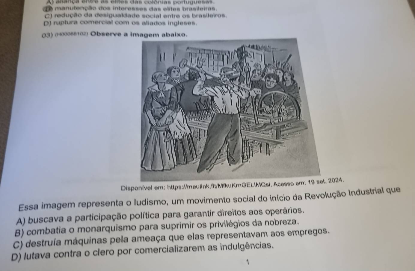 A) aliança entre as elites das colônias portuguesas.
d manutenção dos interesses das elites brasileiras.
C) redução da desigualdade social entre os brasileiros.
D) ruptura comercial com os aliados ingleses.
03) (H00088102) Observe a imagem abaixo.
Disponível em: https://meulink.fit/MfkuKrnGELIMQsi. Acesso em: 19 set. 2024.
Essa imagem representa o ludismo, um movimento social do início da Revolução Industrial que
A) buscava a participação política para garantir direitos aos operários.
B) combatia o monarquismo para suprimir os privilégios da nobreza.
C) destruía máquinas pela ameaça que elas representavam aos empregos.
D) lutava contra o clero por comercializarem as indulgências.