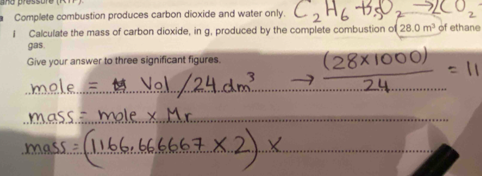 and pressure (RTP) 
Complete combustion produces carbon dioxide and water only. 
i Calculate the mass of carbon dioxide, in g, produced by the complete combustion o (28.0m^3 of ethane 
gas. 
Give your answer to three significant figures. 
_ 
_ 
_ 
_ 
_ 
_ 
_ 
_ 
_