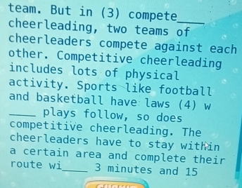 team. But in (3) compete_ 
cheerleading, two teams of 
cheerleaders compete against each 
other. Competitive cheerleading 
includes lots of physical 
activity. Sports like football 
and basketball have:laws (4) w 
_plays follow, so does 
competitive cheerleading. The 
cheerleaders have to stay within 
a certain area and complete their 
route wi_ 3 minutes and 15