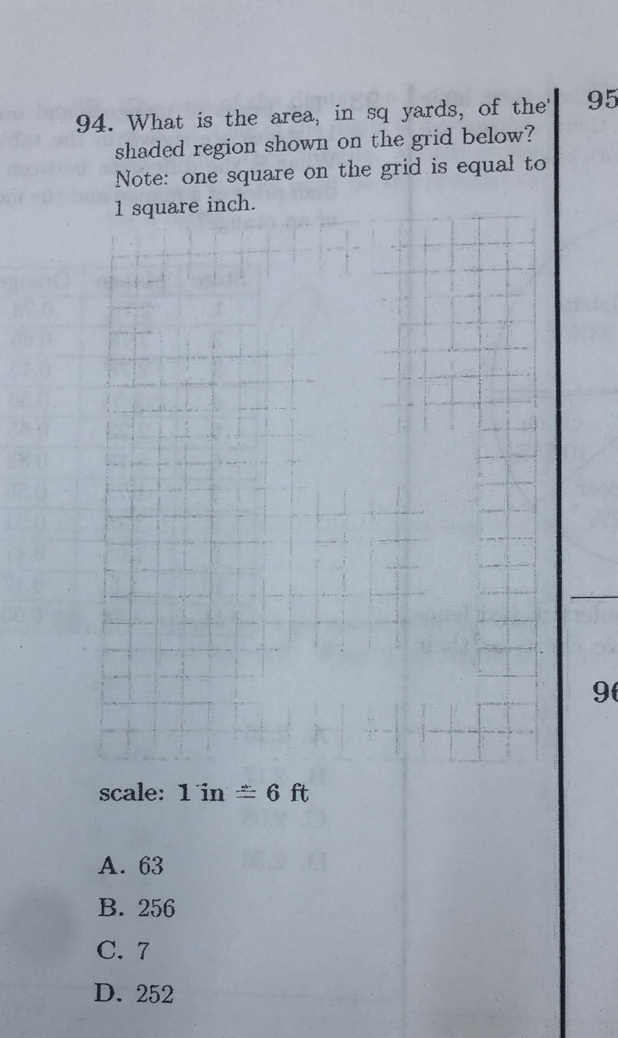 What is the area, in sq yards, of the' 95
shaded region shown on the grid below?
Note: one square on the grid is equal to
9
scale: 1in≌ 6ft
A. 63
B. 256
C. 7
D. 252