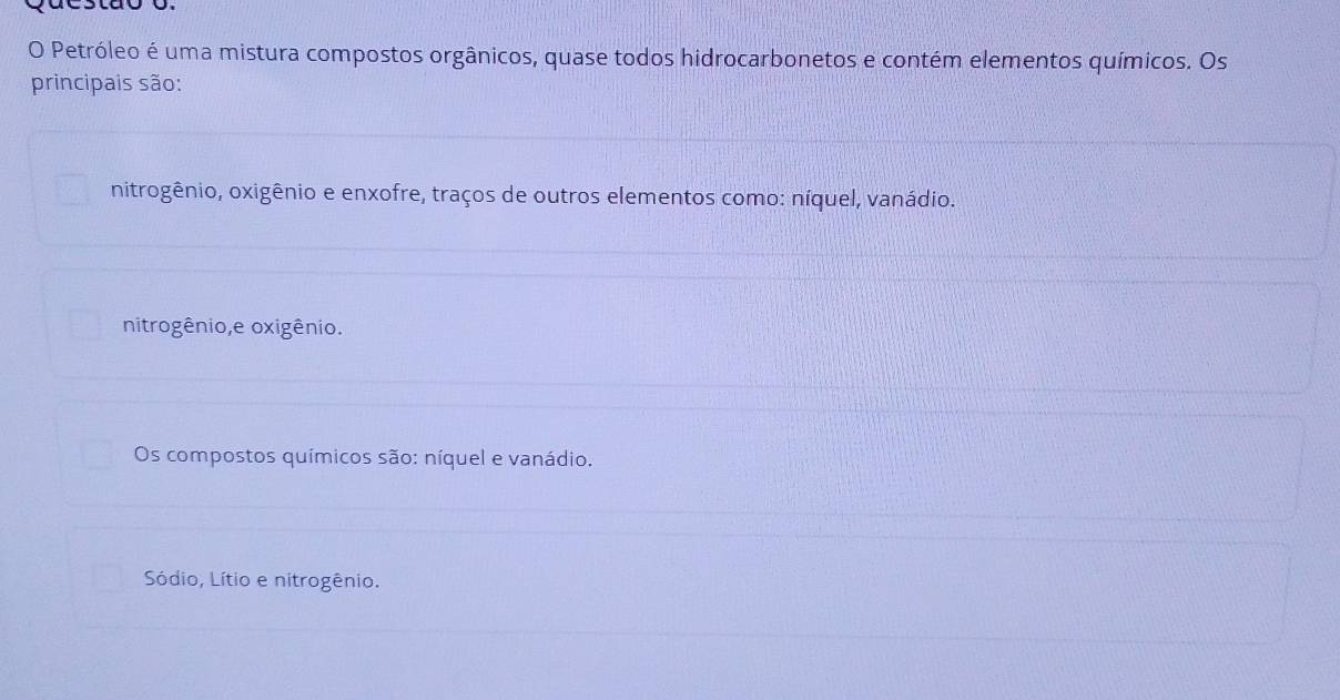 Petróleo é uma mistura compostos orgânicos, quase todos hidrocarbonetos e contém elementos químicos. Os
principais são:
nitrogênio, oxigênio e enxofre, traços de outros elementos como: níquel, vanádio.
nitrogênio,e oxigênio.
Os compostos químicos são: níquel e vanádio.
Sódio, Lítio e nitrogênio.