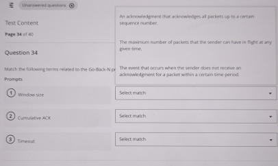 Unanswered quetions 
Test Content sequence number. An acknowledgment that acknowledges all packets up to a certain 
Page 34 of 40 
The maximum number of packets that the sender can have in flight at any 
Question 34 given time. 
Match the following terms related to the Go-Back-N pr The event that occurs when the sender does not receive an 
Prompts acknowledgment for a packet within a certain time period. 
D window size Select match 
Select match
3 Timenu 
Select match