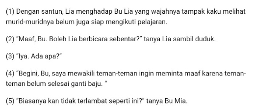 (1) Dengan santun, Lia menghadap Bu Lia yang wajahnya tampak kaku melihat 
murid-muridnya belum juga siap mengikuti pelajaran. 
(2) “Maaf, Bu. Boleh Lia berbicara sebentar?” tanya Lia sambil duduk. 
(3) “Iya. Ada apa?" 
(4) “Begini, Bu, saya mewakili teman-teman ingin meminta maaf karena teman- 
teman belum selesai ganti baju. “ 
(5) “Biasanya kan tidak terlambat seperti ini?” tanya Bu Mia.